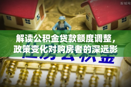 泾川解读公积金贷款额度调整，政策变化对购房者的深远影响