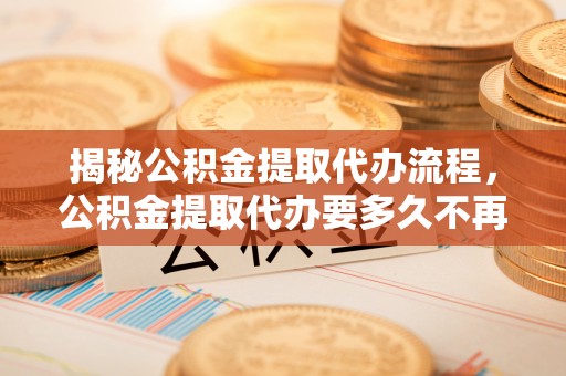 泾川揭秘公积金提取代办流程，公积金提取代办要多久不再迷茫