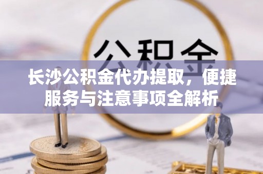 泾川长沙公积金代办提取，便捷服务与注意事项全解析