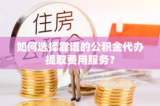 泾川如何选择靠谱的公积金代办提取费用服务？