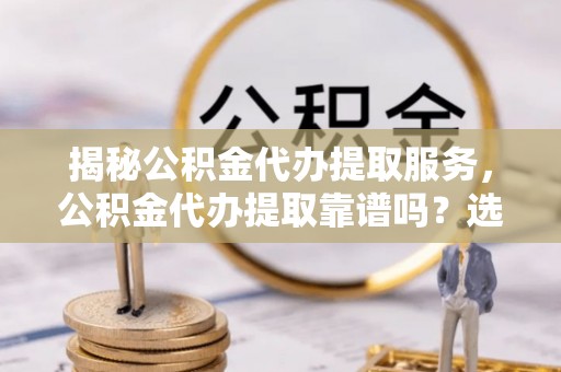 泾川揭秘公积金代办提取服务，公积金代办提取靠谱吗？选择前你需要知道这些！