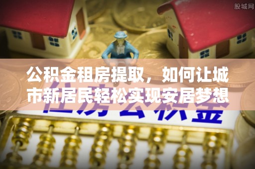泾川公积金租房提取，如何让城市新居民轻松实现安居梦想
