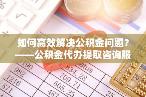 泾川如何高效解决公积金问题？——公积金代办提取咨询服务指南
