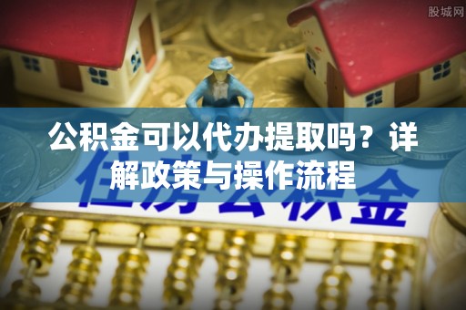 泾川公积金可以代办提取吗？详解政策与操作流程