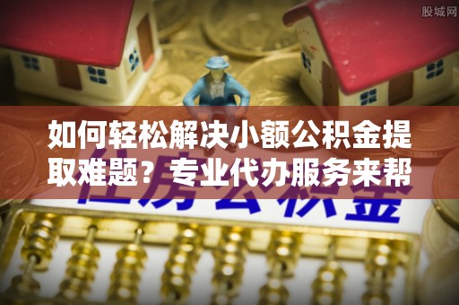 泾川如何轻松解决小额公积金提取难题？专业代办服务来帮忙