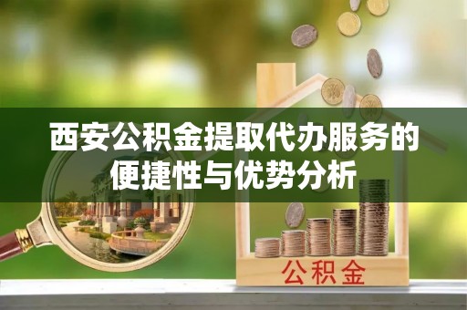泾川西安公积金提取代办服务的便捷性与优势分析