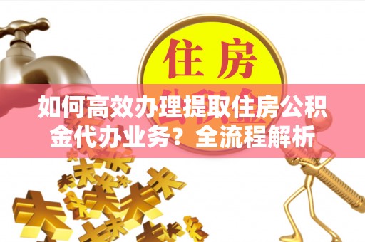 泾川如何高效办理提取住房公积金代办业务？全流程解析