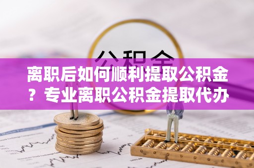 泾川离职后如何顺利提取公积金？专业离职公积金提取代办服务指南