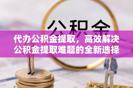 泾川代办公积金提取，高效解决公积金提取难题的全新选择