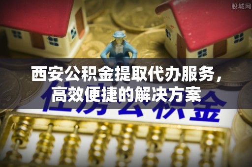 泾川西安公积金提取代办服务，高效便捷的解决方案