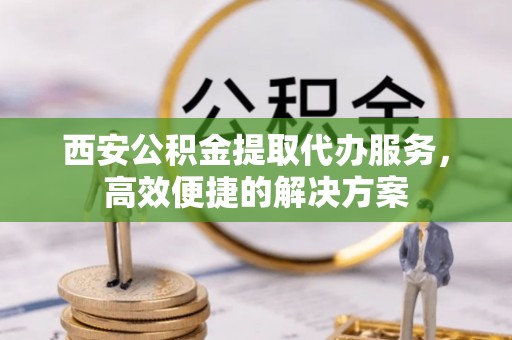 泾川西安公积金提取代办服务，高效便捷的解决方案