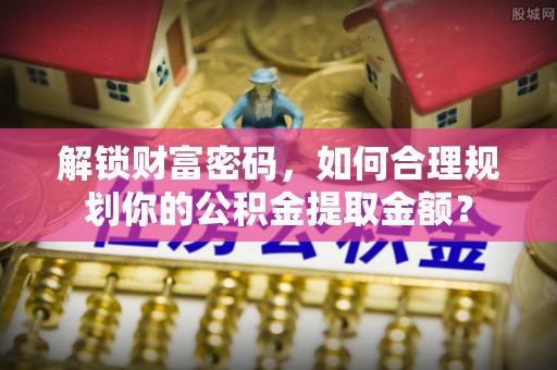 泾川解锁财富密码，如何合理规划你的公积金提取金额？