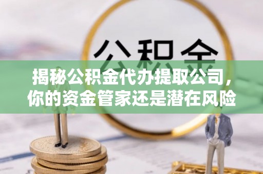 泾川揭秘公积金代办提取公司，你的资金管家还是潜在风险？