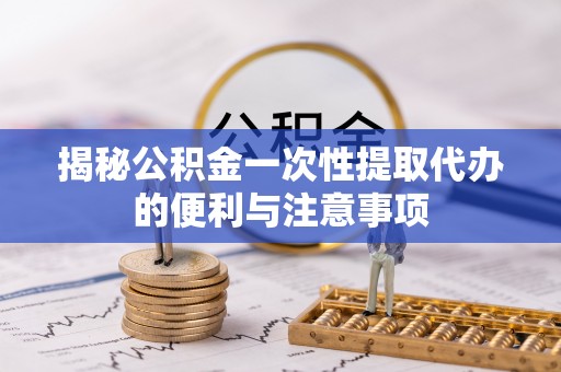 泾川揭秘公积金一次性提取代办的便利与注意事项