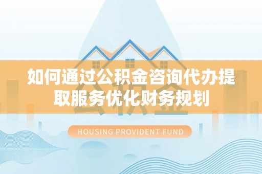 泾川如何通过公积金咨询代办提取服务优化财务规划