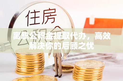 泾川离职公积金提取代办，高效解决你的后顾之忧