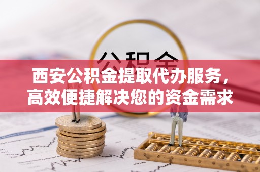 泾川西安公积金提取代办服务，高效便捷解决您的资金需求