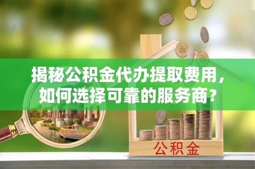 泾川揭秘公积金代办提取费用，如何选择可靠的服务商？
