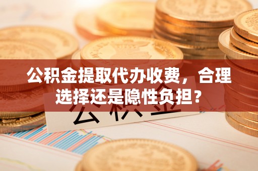 泾川公积金提取代办收费，合理选择还是隐性负担？