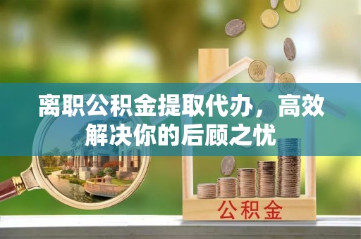 泾川离职公积金提取代办，高效解决你的后顾之忧
