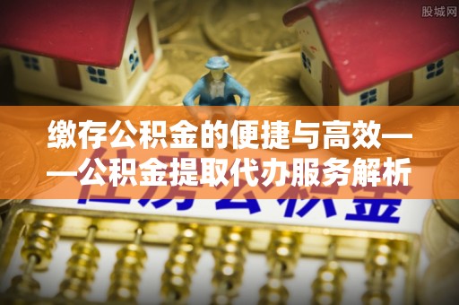 泾川缴存公积金的便捷与高效——公积金提取代办服务解析