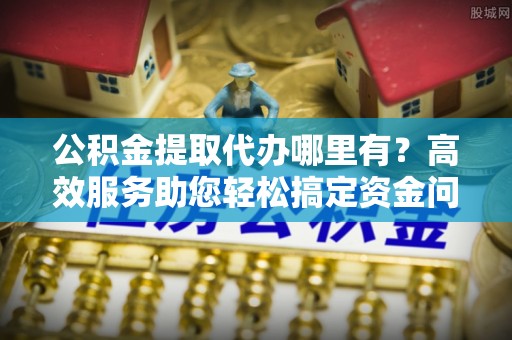 泾川公积金提取代办哪里有？高效服务助您轻松搞定资金问题