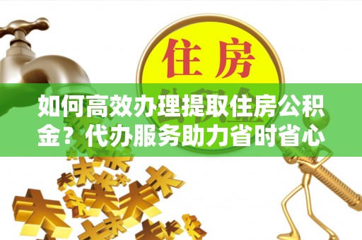泾川如何高效办理提取住房公积金？代办服务助力省时省心