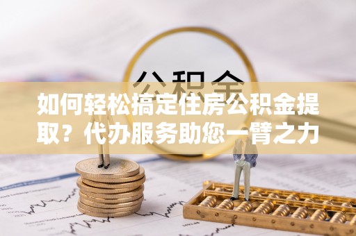 泾川如何轻松搞定住房公积金提取？代办服务助您一臂之力