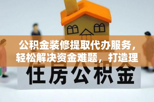 泾川公积金装修提取代办服务，轻松解决资金难题，打造理想家居