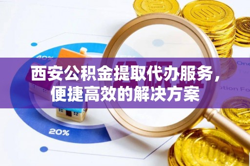 泾川西安公积金提取代办服务，便捷高效的解决方案