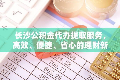 泾川长沙公积金代办提取服务，高效、便捷、省心的理财新选择