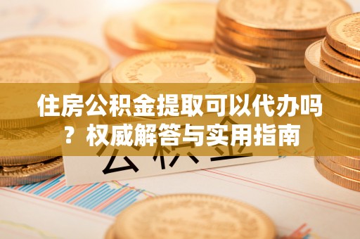 泾川住房公积金提取可以代办吗？权威解答与实用指南
